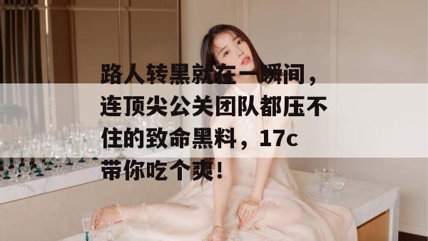 路人转黑就在一瞬间，连顶尖公关团队都压不住的致命黑料，17c带你吃个爽！