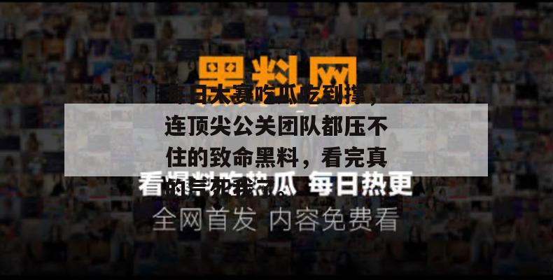 每日大赛吃瓜吃到撑，连顶尖公关团队都压不住的致命黑料，看完真的气死我了。