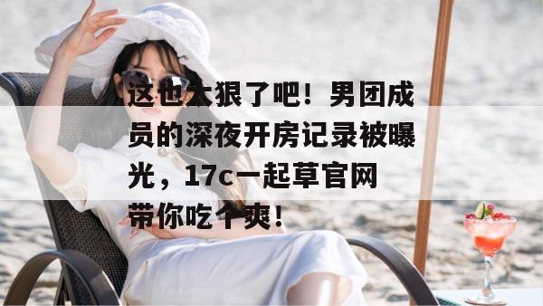 这也太狠了吧！男团成员的深夜开房记录被曝光，17c一起草官网带你吃个爽！