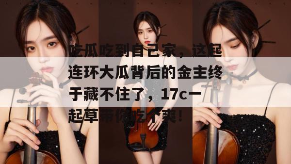 吃瓜吃到自己家，这起连环大瓜背后的金主终于藏不住了，17c一起草带你吃个爽！